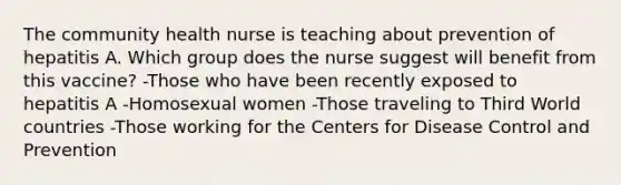 The community health nurse is teaching about prevention of hepatitis A. Which group does the nurse suggest will benefit from this vaccine? -Those who have been recently exposed to hepatitis A -Homosexual women -Those traveling to Third World countries -Those working for the Centers for Disease Control and Prevention