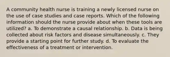 A community health nurse is training a newly licensed nurse on the use of case studies and case reports. Which of the following information should the nurse provide about when these tools are utilized? a. To demonstrate a causal relationship. b. Data is being collected about risk factors and disease simultaneously. c. They provide a starting point for further study. d. To evaluate the effectiveness of a treatment or intervention.