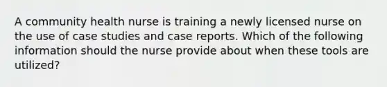 A community health nurse is training a newly licensed nurse on the use of case studies and case reports. Which of the following information should the nurse provide about when these tools are utilized?