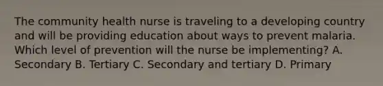 The community health nurse is traveling to a developing country and will be providing education about ways to prevent malaria. Which level of prevention will the nurse be implementing? A. Secondary B. Tertiary C. Secondary and tertiary D. Primary