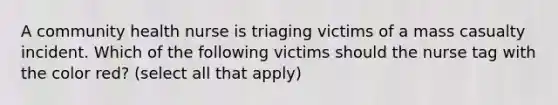 A community health nurse is triaging victims of a mass casualty incident. Which of the following victims should the nurse tag with the color red? (select all that apply)