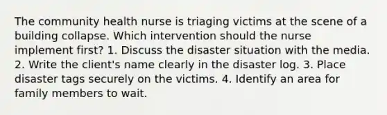 The community health nurse is triaging victims at the scene of a building collapse. Which intervention should the nurse implement first? 1. Discuss the disaster situation with the media. 2. Write the client's name clearly in the disaster log. 3. Place disaster tags securely on the victims. 4. Identify an area for family members to wait.