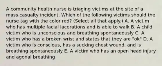 A community health nurse is triaging victims at the site of a mass casualty incident. Which of the following victims should the nurse tag with the color red? (Select all that apply.) A. A victim who has multiple facial lacerations and is able to walk B. A child victim who is unconscious and breathing spontaneously C. A victim who has a broken wrist and states that they are "ok" D. A victim who is conscious, has a sucking chest wound, and is breathing spontaneously E. A victim who has an open head injury and agonal breathing