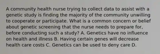 A community health nurse trying to collect data to assist with a genetic study is finding the majority of the community unwilling to cooperate or participate. What is a common concern or belief about genetic screening that the nurse needs to prepare for, before conducting such a study? A. Genetics have no influence on health and illness B. Having certain genes will decrease health care costs C. Genetics can be used to deny care D.