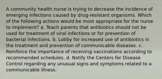 A community health nurse is trying to decrease the incidence of emerging infections caused by drug-resistant organisms. Which of the following actions would be most appropriate for the nurse to implement? a. Teach parents that antibiotics should not be used for treatment of viral infections or for prevention of bacterial infections. b. Lobby for increased use of antibiotics in the treatment and prevention of communicable diseases. c. Reinforce the importance of receiving vaccinations according to recommended schedules. d. Notify the Centers for Disease Control regarding any unusual signs and symptoms related to a communicable illness.