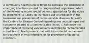 A community health nurse is trying to decrease the incidence of emerging infections caused by drug-resistant organisms. Which of the following actions would be most appropriate for the nurse to implement? a. Lobby for increased use of antibiotics in the treatment and prevention of communicable diseases. b. Notify the Centers for Disease Control regarding any unusual signs and symptoms related to a communicable illness. c. Reinforce the importance of receiving vaccinations according to recommended schedules. d. Teach parents that antibiotics should not be used for treatment of viral infections or for prevention of bacterial infections.