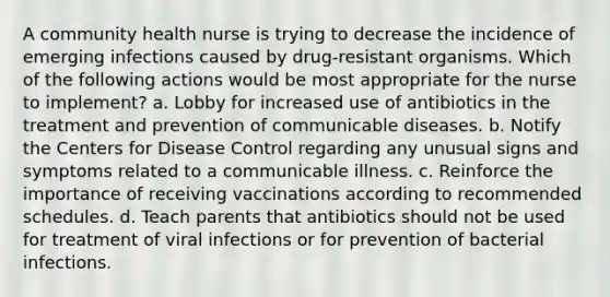 A community health nurse is trying to decrease the incidence of emerging infections caused by drug-resistant organisms. Which of the following actions would be most appropriate for the nurse to implement? a. Lobby for increased use of antibiotics in the treatment and prevention of communicable diseases. b. Notify the Centers for Disease Control regarding any unusual signs and symptoms related to a communicable illness. c. Reinforce the importance of receiving vaccinations according to recommended schedules. d. Teach parents that antibiotics should not be used for treatment of viral infections or for prevention of bacterial infections.