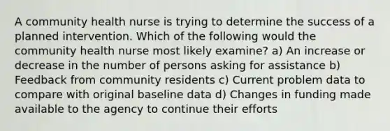 A community health nurse is trying to determine the success of a planned intervention. Which of the following would the community health nurse most likely examine? a) An increase or decrease in the number of persons asking for assistance b) Feedback from community residents c) Current problem data to compare with original baseline data d) Changes in funding made available to the agency to continue their efforts