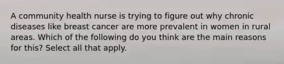 A community health nurse is trying to figure out why chronic diseases like breast cancer are more prevalent in women in rural areas. Which of the following do you think are the main reasons for this? Select all that apply.