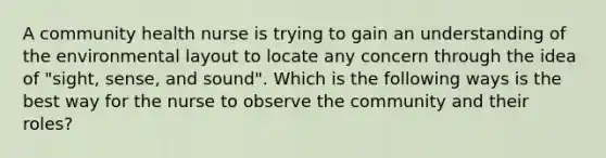 A community health nurse is trying to gain an understanding of the environmental layout to locate any concern through the idea of "sight, sense, and sound". Which is the following ways is the best way for the nurse to observe the community and their roles?