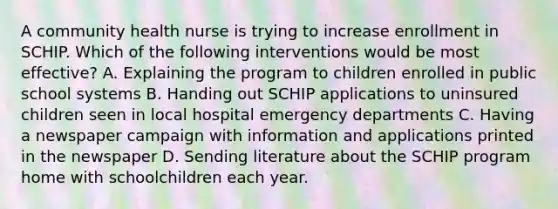 A community health nurse is trying to increase enrollment in SCHIP. Which of the following interventions would be most effective? A. Explaining the program to children enrolled in public school systems B. Handing out SCHIP applications to uninsured children seen in local hospital emergency departments C. Having a newspaper campaign with information and applications printed in the newspaper D. Sending literature about the SCHIP program home with schoolchildren each year.