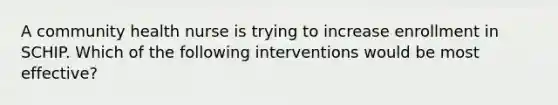 A community health nurse is trying to increase enrollment in SCHIP. Which of the following interventions would be most effective?