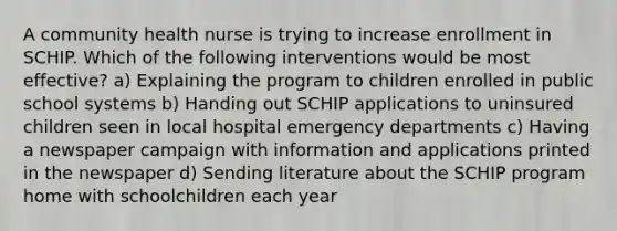 A community health nurse is trying to increase enrollment in SCHIP. Which of the following interventions would be most effective? a) Explaining the program to children enrolled in public school systems b) Handing out SCHIP applications to uninsured children seen in local hospital emergency departments c) Having a newspaper campaign with information and applications printed in the newspaper d) Sending literature about the SCHIP program home with schoolchildren each year