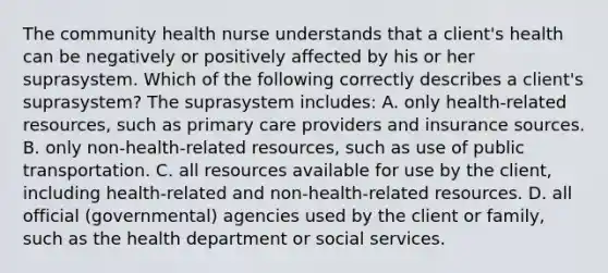 The community health nurse understands that a client's health can be negatively or positively affected by his or her suprasystem. Which of the following correctly describes a client's suprasystem? The suprasystem includes: A. only health-related resources, such as primary care providers and insurance sources. B. only non-health-related resources, such as use of public transportation. C. all resources available for use by the client, including health-related and non-health-related resources. D. all official (governmental) agencies used by the client or family, such as the health department or social services.