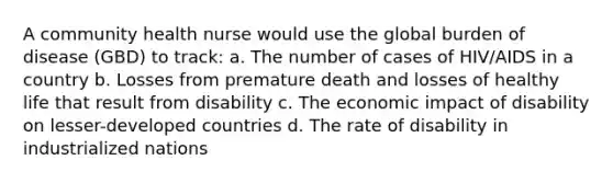 A community health nurse would use the global burden of disease (GBD) to track: a. The number of cases of HIV/AIDS in a country b. Losses from premature death and losses of healthy life that result from disability c. The economic impact of disability on lesser-developed countries d. The rate of disability in industrialized nations