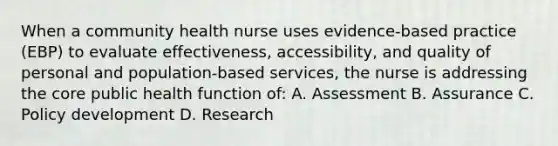 When a community health nurse uses evidence-based practice (EBP) to evaluate effectiveness, accessibility, and quality of personal and population-based services, the nurse is addressing the core public health function of: A. Assessment B. Assurance C. Policy development D. Research