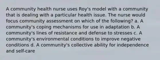 A community health nurse uses Roy's model with a community that is dealing with a particular health issue. The nurse would focus community assessment on which of the following? a. A community's coping mechanisms for use in adaptation b. A community's lines of resistance and defense to stresses c. A community's environmental conditions to improve negative conditions d. A community's collective ability for independence and self-care