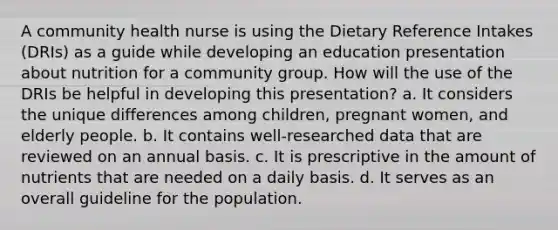 A community health nurse is using the Dietary Reference Intakes (DRIs) as a guide while developing an education presentation about nutrition for a community group. How will the use of the DRIs be helpful in developing this presentation? a. It considers the unique differences among children, pregnant women, and elderly people. b. It contains well-researched data that are reviewed on an annual basis. c. It is prescriptive in the amount of nutrients that are needed on a daily basis. d. It serves as an overall guideline for the population.