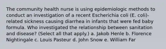 The community health nurse is using epidemiologic methods to conduct an investigation of a recent Escherichia coli (E. coli)-related sickness causing diarrhea in infants that were fed baby formula. Who investigated the relationship between sanitation and disease? (Select all that apply.) a. Jakob Henle b. Florence Nightingale c. Louis Pasteur d. John Snow e. William Far