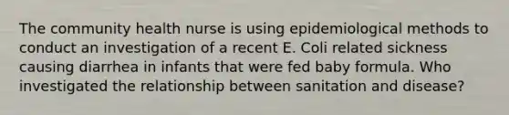 The community health nurse is using epidemiological methods to conduct an investigation of a recent E. Coli related sickness causing diarrhea in infants that were fed baby formula. Who investigated the relationship between sanitation and disease?