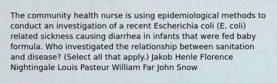 The community health nurse is using epidemiological methods to conduct an investigation of a recent Escherichia coli (E. coli) related sickness causing diarrhea in infants that were fed baby formula. Who investigated the relationship between sanitation and disease? (Select all that apply.) Jakob Henle Florence Nightingale Louis Pasteur William Far John Snow