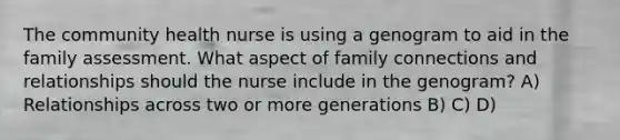 The community health nurse is using a genogram to aid in the family assessment. What aspect of family connections and relationships should the nurse include in the genogram? A) Relationships across two or more generations B) C) D)