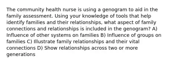 The community health nurse is using a genogram to aid in the family assessment. Using your knowledge of tools that help identify families and their relationships, what aspect of family connections and relationships is included in the genogram? A) Influence of other systems on families B) Influence of groups on families C) Illustrate family relationships and their vital connections D) Show relationships across two or more generations