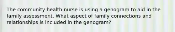 The community health nurse is using a genogram to aid in the family assessment. What aspect of family connections and relationships is included in the genogram?