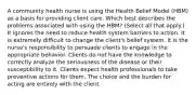 A community health nurse is using the Health Belief Model (HBM) as a basis for providing client care. Which best describes the problems associated with using the HBM? (Select all that apply.) It ignores the need to reduce health system barriers to action. It is extremely difficult to change the client's belief system. It is the nurse's responsibility to persuade clients to engage in the appropriate behavior. Clients do not have the knowledge to correctly analyze the seriousness of the disease or their susceptibility to it. Clients expect health professionals to take preventive actions for them. The choice and the burden for acting are entirely with the client.