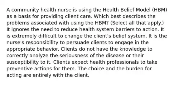 A community health nurse is using the Health Belief Model (HBM) as a basis for providing client care. Which best describes the problems associated with using the HBM? (Select all that apply.) It ignores the need to reduce health system barriers to action. It is extremely difficult to change the client's belief system. It is the nurse's responsibility to persuade clients to engage in the appropriate behavior. Clients do not have the knowledge to correctly analyze the seriousness of the disease or their susceptibility to it. Clients expect health professionals to take preventive actions for them. The choice and the burden for acting are entirely with the client.