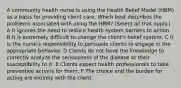 A community health nurse is using the Health Belief Model (HBM) as a basis for providing client care. Which best describes the problems associated with using the HBM? (Select all that apply.) A It ignores the need to reduce health system barriers to action. B It is extremely difficult to change the client's belief system. C It is the nurse's responsibility to persuade clients to engage in the appropriate behavior. D Clients do not have the knowledge to correctly analyze the seriousness of the disease or their susceptibility to it. E Clients expect health professionals to take preventive actions for them. F The choice and the burden for acting are entirely with the client.