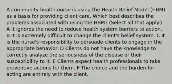 A community health nurse is using the Health Belief Model (HBM) as a basis for providing client care. Which best describes the problems associated with using the HBM? (Select all that apply.) A It ignores the need to reduce health system barriers to action. B It is extremely difficult to change the client's belief system. C It is the nurse's responsibility to persuade clients to engage in the appropriate behavior. D Clients do not have the knowledge to correctly analyze the seriousness of the disease or their susceptibility to it. E Clients expect health professionals to take preventive actions for them. F The choice and the burden for acting are entirely with the client.