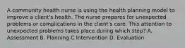 A community health nurse is using the health planning model to improve a client's health. The nurse prepares for unexpected problems or complications in the client's care. This attention to unexpected problems takes place during which step? A. Assessment B. Planning C Intervention D. Evaluation