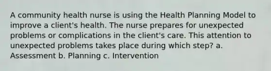 A community health nurse is using the Health Planning Model to improve a client's health. The nurse prepares for unexpected problems or complications in the client's care. This attention to unexpected problems takes place during which step? a. Assessment b. Planning c. Intervention