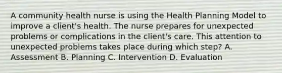 A community health nurse is using the Health Planning Model to improve a client's health. The nurse prepares for unexpected problems or complications in the client's care. This attention to unexpected problems takes place during which step? A. Assessment B. Planning C. Intervention D. Evaluation