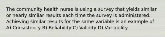 The community health nurse is using a survey that yields similar or nearly similar results each time the survey is administered. Achieving similar results for the same variable is an example of A) Consistency B) Reliability C) Validity D) Variability