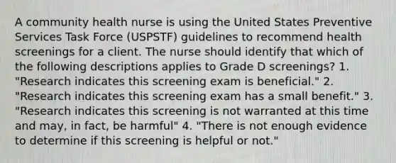 A community health nurse is using the United States Preventive Services Task Force (USPSTF) guidelines to recommend health screenings for a client. The nurse should identify that which of the following descriptions applies to Grade D screenings? 1. "Research indicates this screening exam is beneficial." 2. "Research indicates this screening exam has a small benefit." 3. "Research indicates this screening is not warranted at this time and may, in fact, be harmful" 4. "There is not enough evidence to determine if this screening is helpful or not."