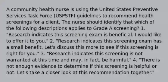 A community health nurse is using the United States Preventive Services Task Force (USPSTF) guidelines to recommend health screenings for a client. The nurse should identify that which of the following descriptions applies to Grade A screening? 1. "Research indicates this screening exam is beneficial. I would like to offer it to you." 2. "Research indicates this screening exam has a small benefit. Let's discuss this more to see if this screening is right for you." 3. "Research indicates this screening is not warranted at this time and may, in fact, be harmful." 4. "There is not enough evidence to determine if this screening is helpful or not. Let's take a closer look at this recommendation together."