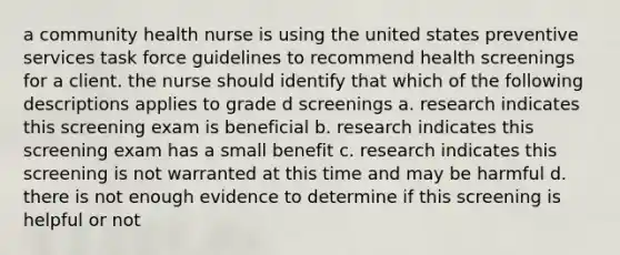 a community health nurse is using the united states preventive services task force guidelines to recommend health screenings for a client. the nurse should identify that which of the following descriptions applies to grade d screenings a. research indicates this screening exam is beneficial b. research indicates this screening exam has a small benefit c. research indicates this screening is not warranted at this time and may be harmful d. there is not enough evidence to determine if this screening is helpful or not