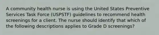 A community health nurse is using the United States Preventive Services Task Force (USPSTF) guidelines to recommend health screenings for a client. The nurse should identify that which of the following descriptions applies to Grade D screenings?