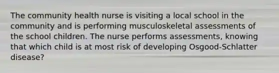 The community health nurse is visiting a local school in the community and is performing musculoskeletal assessments of the school children. The nurse performs assessments, knowing that which child is at most risk of developing Osgood-Schlatter disease?