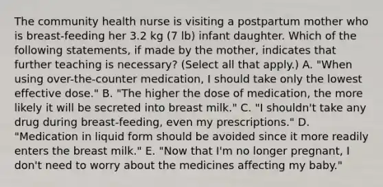 The community health nurse is visiting a postpartum mother who is breast-feeding her 3.2 kg (7 lb) infant daughter. Which of the following statements, if made by the mother, indicates that further teaching is necessary? (Select all that apply.) A. "When using over-the-counter medication, I should take only the lowest effective dose." B. "The higher the dose of medication, the more likely it will be secreted into breast milk." C. "I shouldn't take any drug during breast-feeding, even my prescriptions." D. "Medication in liquid form should be avoided since it more readily enters the breast milk." E. "Now that I'm no longer pregnant, I don't need to worry about the medicines affecting my baby."