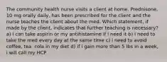 The community health nurse visits a client at home. Prednisone, 10 mg orally daily, has been prescribed for the client and the nurse teaches the client about the med. Which statement, if made by the client, indicates that further teaching is necessary? a) i can take aspirin or my antihistamine if i need it b) i need to take the med every day at the same time c) i need to avoid coffee, tea, cola in my diet d) if i gain more than 5 lbs in a week, i will call my HCP