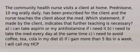 The community health nurse visits a client at home. Prednisone, 10 mg orally daily, has been prescribed for the client and the nurse teaches the client about the med. Which statement, if made by the client, indicates that further teaching is necessary? a) i can take aspirin or my antihistamine if i need it b) i need to take the med every day at the same time c) i need to avoid coffee, tea, cola in my diet d) if i gain more than 5 lbs in a week, i will call my HCP