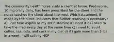 The community health nurse visits a client at home. Prednisone, 10 mg orally daily, has been prescribed for the client and the nurse teaches the client about the med. Which statement, if made by the client, indicates that further teaching is necessary? a) i can take aspirin or my antihistamine if i need it b) i need to take the med every day at the same time c) i need to avoid coffee, tea, cola, and cock in my diet d) if i gain more than 5 lbs in a week, i will call my HCP