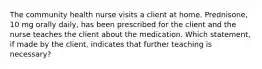 The community health nurse visits a client at home. Prednisone, 10 mg orally daily, has been prescribed for the client and the nurse teaches the client about the medication. Which statement, if made by the client, indicates that further teaching is necessary?