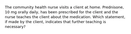 The community health nurse visits a client at home. Prednisone, 10 mg orally daily, has been prescribed for the client and the nurse teaches the client about the medication. Which statement, if made by the client, indicates that further teaching is necessary?