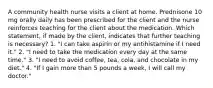 A community health nurse visits a client at home. Prednisone 10 mg orally daily has been prescribed for the client and the nurse reinforces teaching for the client about the medication. Which statement, if made by the client, indicates that further teaching is necessary? 1. "I can take aspirin or my antihistamine if I need it." 2. "I need to take the medication every day at the same time." 3. "I need to avoid coffee, tea, cola, and chocolate in my diet." 4. "If I gain more than 5 pounds a week, I will call my doctor."