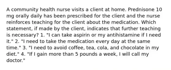 A community health nurse visits a client at home. Prednisone 10 mg orally daily has been prescribed for the client and the nurse reinforces teaching for the client about the medication. Which statement, if made by the client, indicates that further teaching is necessary? 1. "I can take aspirin or my antihistamine if I need it." 2. "I need to take the medication every day at the same time." 3. "I need to avoid coffee, tea, cola, and chocolate in my diet." 4. "If I gain more than 5 pounds a week, I will call my doctor."