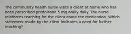 The community health nurse visits a client at home who has been prescribed prednisone 5 mg orally daily. The nurse reinforces teaching for the client about the medication. Which statement made by the client indicates a need for further teaching?